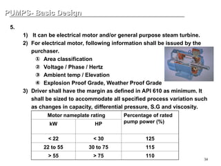 34
PUMPS- Basic Design
PUMPS- Basic Design
5. Driver
1) It can be electrical motor and/or general purpose steam turbine.
2) For electrical motor, following information shall be issued by the
purchaser.
① Area classification
② Voltage / Phase / Hertz
③ Ambient temp / Elevation
④ Explosion Proof Grade, Weather Proof Grade
3) Driver shall have the margin as defined in API 610 as minimum. It
shall be sized to accommodate all specified process variation such
as changes in capacity, differential pressure, S.G and viscosity.
Motor nameplate rating Percentage of rated
pump power (%)
kW HP
< 22 < 30 125
22 to 55 30 to 75 115
> 55 > 75 110
 