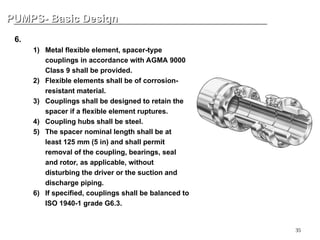 35
PUMPS- Basic Design
PUMPS- Basic Design
6. Coupling
1) Metal flexible element, spacer-type
couplings in accordance with AGMA 9000
Class 9 shall be provided.
2) Flexible elements shall be of corrosion-
resistant material.
3) Couplings shall be designed to retain the
spacer if a flexible element ruptures.
4) Coupling hubs shall be steel.
5) The spacer nominal length shall be at
least 125 mm (5 in) and shall permit
removal of the coupling, bearings, seal
and rotor, as applicable, without
disturbing the driver or the suction and
discharge piping.
6) If specified, couplings shall be balanced to
ISO 1940-1 grade G6.3.
 