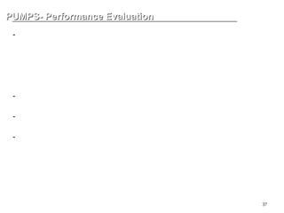 37
PUMPS- Performance Evaluation
PUMPS- Performance Evaluation
-Pressure
ATM (Atmospheric Pressure): 대기압 , 대기에 의한 압력
Gauge Pressure: 대기압을 기준으로 + 방향으로 측정된 압력
Vacuum Pressure
Absolute Pressure: 완전 진공을 기준으로 측정된 압력 .
-Head: m = {10 x Pressure (kg/cm2)} / S.G
-Specific Gravity (S.G.): 비중 , 대기압 하에서 4 도씨 물의 밀도에 대한 비
-Power (kw)
kw = { 비중량 (kgf/m3) x Total head (m) x flowrate (m3/h) } / 102
BHP: pump 운전을 위한 motor 에서 pump 까지의 모든 기계적 손실을 고려한
동력
-Efficiency
 