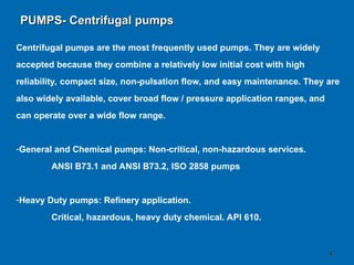 4
4
Centrifugal pumps are the most frequently used pumps. They are widely
accepted because they combine a relatively low initial cost with high
reliability, compact size, non-pulsation flow, and easy maintenance. They are
also widely available, cover broad flow / pressure application ranges, and
can operate over a wide flow range.
-General and Chemical pumps: Non-critical, non-hazardous services.
ANSI B73.1 and ANSI B73.2, ISO 2858 pumps
-Heavy Duty pumps: Refinery application.
Critical, hazardous, heavy duty chemical. API 610.
PUMPS- Centrifugal pumps
PUMPS- Centrifugal pumps
 