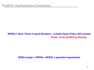 41
PUMPS- Performance Evaluation
PUMPS- Performance Evaluation
NPSH Margin
NPSHa = Net Positive Suction Head Available
This is the pure suction head (or pressure) that system can give to the pump
after extracting all and any losses. It shall be calculated by the system desig
ner.
NPSHa = Suct. Press.+Liquid Elevation – (Liquid Vapor Press.+All Losses)
To match the unit to Head (length), Press. To be divided by Density
NPSHr = Net Positive Suction Head Required
This is the pure suction head (or pressure) that pump needs from the syste
m. It is peculiar of each model of pump, hence, it shall be proposed by pump
vendor.
NPSH margin = NPSHa - NPSHr ≥ specified requirement
 