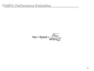 43
PUMPS- Performance Evaluation
PUMPS- Performance Evaluation
SUCTION SPECIFIC SPEED
Suction-specific speed is calculated for the pump’s performance at best
efficiency point with the maximum diameter impeller and provides an
assessment of a pump’s susceptibility to internal recirculation. It is
expressed mathematically by the following equation:
75
.
0
BEP
BEP
NPSHr
Q
Speed
Nss 

 
