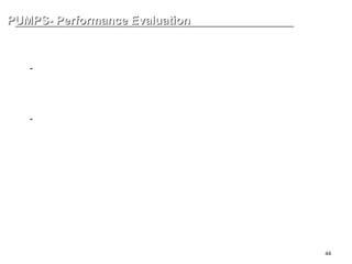 44
PUMPS- Performance Evaluation
PUMPS- Performance Evaluation
MINIMUM FLOW
-Minimum Continuous Stable Flow (MCF)
Shaft, Bearing 의 수명 및 pump vibration, noise 를 발생시키지 않고
기계적으로 안정되게 운전될 수 있는 최소한의 유량 ( 약 BEP 의 10% 정도 )
-Minimum Thermal Flow (MTF)
급격한 온도의 상승으로 인한 유체의 특성변화나 유체의 증발현상이 없이
안정적으로 운전될 수 있는 최소한의 유량
 
