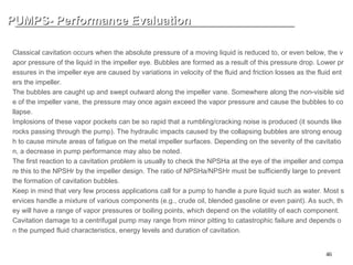 46
PUMPS- Performance Evaluation
PUMPS- Performance Evaluation
CLASSIC CAVIATION
Classical cavitation occurs when the absolute pressure of a moving liquid is reduced to, or even below, the v
apor pressure of the liquid in the impeller eye. Bubbles are formed as a result of this pressure drop. Lower pr
essures in the impeller eye are caused by variations in velocity of the fluid and friction losses as the fluid ent
ers the impeller.
The bubbles are caught up and swept outward along the impeller vane. Somewhere along the non-visible sid
e of the impeller vane, the pressure may once again exceed the vapor pressure and cause the bubbles to co
llapse.
Implosions of these vapor pockets can be so rapid that a rumbling/cracking noise is produced (it sounds like
rocks passing through the pump). The hydraulic impacts caused by the collapsing bubbles are strong enoug
h to cause minute areas of fatigue on the metal impeller surfaces. Depending on the severity of the cavitatio
n, a decrease in pump performance may also be noted.
The first reaction to a cavitation problem is usually to check the NPSHa at the eye of the impeller and compa
re this to the NPSHr by the impeller design. The ratio of NPSHa/NPSHr must be sufficiently large to prevent
the formation of cavitation bubbles.
Keep in mind that very few process applications call for a pump to handle a pure liquid such as water. Most s
ervices handle a mixture of various components (e.g., crude oil, blended gasoline or even paint). As such, th
ey will have a range of vapor pressures or boiling points, which depend on the volatility of each component.
Cavitation damage to a centrifugal pump may range from minor pitting to catastrophic failure and depends o
n the pumped fluid characteristics, energy levels and duration of cavitation.
 