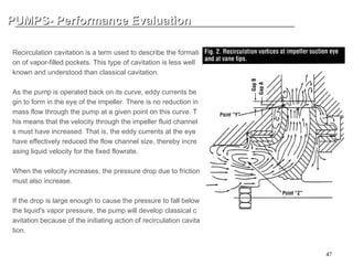 47
PUMPS- Performance Evaluation
PUMPS- Performance Evaluation
INTERNAL RECIRCULATION CAVIATION (1)
Recirculation cavitation is a term used to describe the formati
on of vapor-filled pockets. This type of cavitation is less well
known and understood than classical cavitation.
As the pump is operated back on its curve, eddy currents be
gin to form in the eye of the impeller. There is no reduction in
mass flow through the pump at a given point on this curve. T
his means that the velocity through the impeller fluid channel
s must have increased. That is, the eddy currents at the eye
have effectively reduced the flow channel size, thereby incre
asing liquid velocity for the fixed flowrate.
When the velocity increases, the pressure drop due to friction
must also increase.
If the drop is large enough to cause the pressure to fall below
the liquid's vapor pressure, the pump will develop classical c
avitation because of the initiating action of recirculation cavita
tion.
 