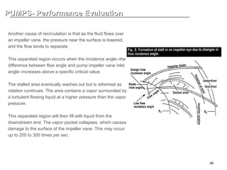 48
PUMPS- Performance Evaluation
PUMPS- Performance Evaluation
INTERNAL RECIRCULATION CAVIATION (2)
Another cause of recirculation is that as the fluid flows over
an impeller vane, the pressure near the surface is lowered,
and the flow tends to separate.
This separated region occurs when the incidence angle--the
difference between flow angle and pump impeller vane inlet
angle--increases above a specific critical value.
The stalled area eventually washes out but is reformed as
rotation continues. The area contains a vapor surrounded by
a turbulent flowing liquid at a higher pressure than the vapor
pressure.
This separated region will then fill with liquid from the
downstream end. The vapor pocket collapses, which causes
damage to the surface of the impeller vane. This may occur
up to 200 to 300 times per sec.
 