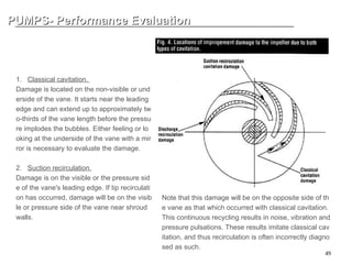 49
PUMPS- Performance Evaluation
PUMPS- Performance Evaluation
HOW TO IDENTIFY CLASSIC CA
VIATION AND INTERNAL RECIR
CULATION CAVITATION
1. Classical cavitation.
Damage is located on the non-visible or und
erside of the vane. It starts near the leading
edge and can extend up to approximately tw
o-thirds of the vane length before the pressu
re implodes the bubbles. Either feeling or lo
oking at the underside of the vane with a mir
ror is necessary to evaluate the damage.
2. Suction recirculation.
Damage is on the visible or the pressure sid
e of the vane's leading edge. If tip recirculati
on has occurred, damage will be on the visib
le or pressure side of the vane near shroud
walls.
Note that this damage will be on the opposite side of th
e vane as that which occurred with classical cavitation.
This continuous recycling results in noise, vibration and
pressure pulsations. These results imitate classical cav
itation, and thus recirculation is often incorrectly diagno
sed as such.
 