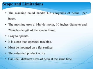 Scope and Limitations
• The machine could handle 1-2 kilograms of beans per
batch.
• The machine uses a 1-hp dc motor, 10 inches diameter and
20 inches length of the screen frame.
• Easy to operate.
• It is a one man operated machine.
• Must be mounted on a flat surface.
• The subjected product is dry.
• Can shell different sizes of bean at the same time.
 
