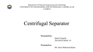 Centrifugal Separator
Presented by:
Qaisar Yaqoob
2014-BT-CHEM- 19
Presented to:
Mr. Haris Mahmood Khan
Department of Chemical Engineering and Technology
UNIVERSITY OF ENGINEERING AND TECHNOLOGY LAHORE, K.S.K
CAMPUS.
 