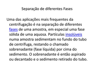 Separação de diferentes Fases Uma das aplicações mais frequentes da centrifugação é na separação de diferentes fases de uma amostra, em especial uma fase sólida de uma aquosa. Partículas insolúveis numa amostra sedimentam no fundo do tubo de centrífuga, restando o chamado sobrenadante (fase líquida) por cima do sedimento. O sobrenadante é então aspirado ou decantado e o sedimento retirado do tubo.