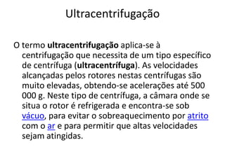 UltracentrifugaçãoO termo ultracentrifugação aplica-se à centrifugação que necessita de um tipo específico de centrífuga (ultracentrífuga). As velocidades alcançadas pelos rotores nestas centrífugas são muito elevadas, obtendo-se acelerações até 500 000 g. Neste tipo de centrífuga, a câmara onde se situa o rotor é refrigerada e encontra-se sob vácuo, para evitar o sobreaquecimento por atrito com o ar e para permitir que altas velocidades sejam atingidas.