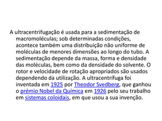 A ultracentrifugação é usada para a sedimentação de macromoléculas; sob determinadas condições, acontece também uma distribuição não uniforme de moléculas de menores dimensões ao longo do tubo. A sedimentação depende da massa, forma e densidade das moléculas, bem como da densidade do solvente. O rotor e velocidade de rotação apropriados são usados dependendo da utilização. A ultracentrífuga foi inventada em 1925 por Theodor Svedberg, que ganhou o prémio Nobel da Química em 1926 pelo seu trabalho em sistemas coloidais, em que usou a sua invenção.