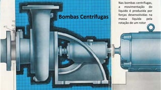 Bombas Centrífugas
Nas bombas centrífugas,
a movimentação do
líquido é produzida por
forças desenvolvidas na
massa líquida pela
rotação de um rotor
 