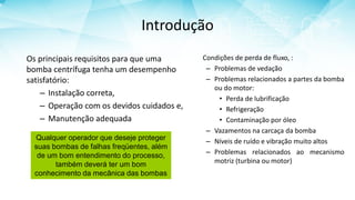 Introdução
Os principais requisitos para que uma
bomba centrífuga tenha um desempenho
satisfatório:
– Instalação correta,
– Operação com os devidos cuidados e,
– Manutenção adequada
Condições de perda de fluxo, :
– Problemas de vedação
– Problemas relacionados a partes da bomba
ou do motor:
• Perda de lubrificação
• Refrigeração
• Contaminação por óleo
– Vazamentos na carcaça da bomba
– Níveis de ruído e vibração muito altos
– Problemas relacionados ao mecanismo
motriz (turbina ou motor)
Qualquer operador que deseje proteger
suas bombas de falhas freqüentes, além
de um bom entendimento do processo,
também deverá ter um bom
conhecimento da mecânica das bombas
 