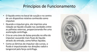 Princípios de Funcionamento
• O líquido entra no bocal de sucção e no centro
de um dispositivo rotativo conhecido como
impulsor.
• Quando o impulsor gira, ele imprime uma
rotação ao líquido situado nas cavidades entre
as palhetas externas, proporcionando-lhe uma
aceleração centrífuga.
• Cria-se uma área de baixa-pressão no olho do
impulsor causando mais fluxo de líquido
através da entrada, como folhas líquidas.
• Como as lâminas do impulsor são curvas, o
fluido é impulsionado nas direções radial e
tangencial pela força centrífuga.
 