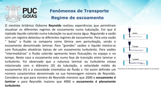 Fenômenos de Transporte
Regime de escoamento
O cientista britânico Osborne Reynolds realizou experiências que permitiram
visualizar os diferentes regimes de escoamento numa tubulação. Em que é
injetado líquido colorido numa tubulação na qual escoa água. Regulando a vazão
com um registro detectou-se diferentes regimes de escoamento. Para uma vazão
" baixa" o fluido se comporta como lâmina sem perturbação, sendo o
escoamento denominado laminar. Para "grandes" vazões o líquido mostra-se
com flutuações aleatórias típicas de um escoamento turbulento. Para vazões
"intermediárias" o fluido colorido apresenta leves flutuações no espaço e no
tempo. Neste caso o escoamento esta numa fase de transição entre laminar e
turbulento. Foi observado que a natureza laminar ou turbulenta estava
relacionada com o diâmetro (D) da tubulação, a velocidade média do
escoamento (V) e a viscosidade cinemática do fluido ν. Foi assim definido um
número característico denominado na sua homenagem número de Reynolds.
Considera-se que para número de Reynolds menores que 2000 o escoamento é
laminar e para Reynolds maiores que 4000 o escoamento é plenamente
turbulento.
 