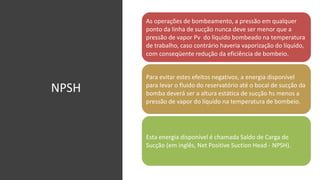 NPSH
As operações de bombeamento, a pressão em qualquer
ponto da linha de sucção nunca deve ser menor que a
pressão de vapor Pv do líquido bombeado na temperatura
de trabalho, caso contrário haveria vaporização do líquido,
com conseqüente redução da eficiência de bombeio.
Para evitar estes efeitos negativos, a energia disponível
para levar o fluido do reservatório até o bocal de sucção da
bomba deverá ser a altura estática de sucção hs menos a
pressão de vapor do líquido na temperatura de bombeio.
Esta energia disponível é chamada Saldo de Carga de
Sucção (em inglês, Net Positive Suction Head - NPSH).
 