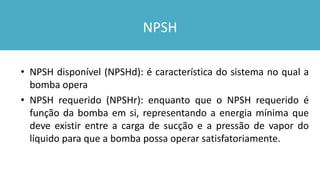 NPSH
• NPSH disponível (NPSHd): é característica do sistema no qual a
bomba opera
• NPSH requerido (NPSHr): enquanto que o NPSH requerido é
função da bomba em si, representando a energia mínima que
deve existir entre a carga de sucção e a pressão de vapor do
líquido para que a bomba possa operar satisfatoriamente.
 