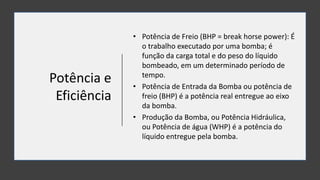 Potência e
Eficiência
• Potência de Freio (BHP = break horse power): É
o trabalho executado por uma bomba; é
função da carga total e do peso do líquido
bombeado, em um determinado período de
tempo.
• Potência de Entrada da Bomba ou potência de
freio (BHP) é a potência real entregue ao eixo
da bomba.
• Produção da Bomba, ou Potência Hidráulica,
ou Potência de água (WHP) é a potência do
líquido entregue pela bomba.
 