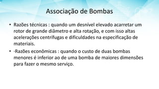 Associação de Bombas
• Razões técnicas : quando um desnível elevado acarretar um
rotor de grande diâmetro e alta rotação, e com isso altas
acelerações centrífugas e dificuldades na especificação de
materiais.
• ·Razões econômicas : quando o custo de duas bombas
menores é inferior ao de uma bomba de maiores dimensões
para fazer o mesmo serviço.
 