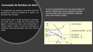 Associação de Bombas em Série
É considerada em sistemas de grande desnível
geométrico, quando mantém-se a vazão e as
pressões são somadas.
Como neste caso o fluido atravessa as bombas
em série, isto é, a saída de uma bomba está
ligada à entrada da outra, elas transportam a
mesma vazão, então a curva da associação é
obtida da soma das pressões, para uma mesma
vazão.
A curva característica de uma associação em
série é obtida das curvas originais de cada
bomba pelas soma das pressões unitárias
para uma mesma vazão.
 