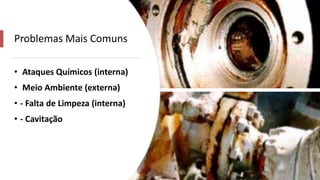 Problemas Mais Comuns
• Ataques Químicos (interna)
• Meio Ambiente (externa)
• - Falta de Limpeza (interna)
• - Cavitação
 