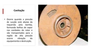 Cavitação
• Ocorre quando a pressão
de sucção está abaixo da
requerida pela bomba,
formando bolhas de vapor
nas cavidades do rotor e
são transportados para a
região de alta pressão
ocorre vibração do
equipamento e destruição.
 