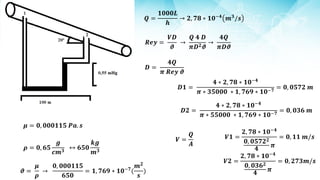 𝝁 = 𝟎, 𝟎𝟎𝟎𝟏𝟏𝟓 𝑷𝒂. 𝒔
𝝆 = 𝟎, 𝟔𝟓
𝒈
𝒄𝒎𝟑
↔ 𝟔𝟓𝟎
𝒌𝒈
𝒎𝟑
𝝑 =
𝝁
𝝆
→
𝟎, 𝟎𝟎𝟎𝟏𝟏𝟓
𝟔𝟓𝟎
= 𝟏, 𝟕𝟔𝟗 ∗ 𝟏𝟎−𝟕
(
𝒎𝟐
𝒔
)
𝑹𝒆𝒚 =
𝑽𝑫
𝝑
→
𝑸 𝟒 𝑫
𝝅𝑫𝟐𝝑
→
𝟒𝑸
𝝅𝑫𝝑
𝑸 =
𝟏𝟎𝟎𝟎𝑳
𝒉
→ 𝟐, 𝟕𝟖 ∗ 𝟏𝟎−𝟒
𝒎𝟑
/𝒔
𝑫 =
𝟒𝑸
𝝅 𝑹𝒆𝒚 𝝑
𝑫𝟏 =
𝟒 ∗ 𝟐, 𝟕𝟖 ∗ 𝟏𝟎−𝟒
𝝅 ∗ 𝟑𝟓𝟎𝟎𝟎 ∗ 𝟏, 𝟕𝟔𝟗 ∗ 𝟏𝟎−𝟕
= 𝟎, 𝟎𝟓𝟕𝟐 𝒎
𝑫𝟐 =
𝟒 ∗ 𝟐, 𝟕𝟖 ∗ 𝟏𝟎−𝟒
𝝅 ∗ 𝟓𝟓𝟎𝟎𝟎 ∗ 𝟏, 𝟕𝟔𝟗 ∗ 𝟏𝟎−𝟕
= 𝟎, 𝟎𝟑𝟔 𝒎
𝑽 =
𝑸
𝑨
𝑽𝟏 =
𝟐, 𝟕𝟖 ∗ 𝟏𝟎−𝟒
𝟎, 𝟎𝟓𝟕𝟐𝟐
𝟒
𝝅
= 𝟎, 𝟏𝟏 𝒎/𝒔
𝑽𝟐 =
𝟐, 𝟕𝟖 ∗ 𝟏𝟎−𝟒
𝟎, 𝟎𝟑𝟔𝟐
𝟒
𝝅
= 𝟎, 𝟐𝟕𝟑𝒎/𝒔
 