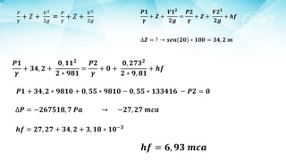 𝑷𝟏
𝜸
+ 𝒁 +
𝑽𝟏𝟐
𝟐𝒈
=
𝑷𝟐
𝜸
+ 𝒁 +
𝑽𝟐𝟐
𝟐𝒈
+ 𝒉𝒇
∆𝒁 = ? → 𝒔𝒆𝒏 𝟐𝟎 ∗ 𝟏𝟎𝟎 = 𝟑𝟒, 𝟐 𝒎
𝑷𝟏
𝜸
+ 𝟑𝟒, 𝟐 +
𝟎, 𝟏𝟏𝟐
𝟐 ∗ 𝟗𝟖𝟏
=
𝑷𝟐
𝜸
+ 𝟎 +
𝟎, 𝟐𝟕𝟑𝟐
𝟐 ∗ 𝟗, 𝟖𝟏
+ 𝒉𝒇
𝑷𝟏 + 𝟑𝟒, 𝟐 ∗ 𝟗𝟖𝟏𝟎 + 𝟎, 𝟓𝟓 ∗ 𝟗𝟖𝟏𝟎 − 𝟎, 𝟓𝟓 ∗ 𝟏𝟑𝟑𝟒𝟏𝟔 − 𝑷𝟐 = 𝟎
∆𝑷 = −𝟐𝟔𝟕𝟓𝟏𝟖, 𝟕 𝑷𝒂 → −𝟐𝟕, 𝟐𝟕 𝒎𝒄𝒂
𝒉𝒇 = 𝟐𝟕, 𝟐𝟕 + 𝟑𝟒, 𝟐 + 𝟑, 𝟏𝟖 ∗ 𝟏𝟎−𝟑
𝒉𝒇 = 𝟔, 𝟗𝟑 𝒎𝒄𝒂
 