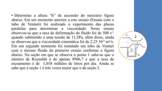 • Determine a altura “h” de ascensão do mercúrio figura
abaixo. Em um momento anterior a este ensaio (Ensaio com o
tubo de Venturi) foi realizado o experimento das placas
paralelas para determinar a viscosidade. Neste ensaio
observou-se que a taxa de deformação do fluido foi de 500 s-1
quando submetido a uma tensão de 11,5Pa, além disso, ainda
se observou que a viscosidade cinemática foi de 2,25 10-5 m²/s.
Em um segundo momento foi instalado um tubo de Venturi
com o mesmo fluido do primeiro ensaio conforme a figura
abaixo. Na seção em que se observa o ponto 1 sabe-se que o
número de Reynolds é de apenas 8966,7 e que a taxa de
escoamento é de 1,018 milhões de litros por dia. Ainda se
sabe que a seção 1 é três vezes maior que o da seção 2.
 