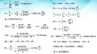 𝝁 =
𝝉
𝒅𝑽
𝒅𝒆
=
𝟏𝟏, 𝟓
𝟓𝟎𝟎
= 𝟎, 𝟎𝟐𝟑 𝒑𝒂. 𝒔
𝝑 =
𝝁
𝝆
→ 𝝆
𝝁
𝝑
=
𝟎, 𝟎𝟐𝟑
𝟐, 𝟐𝟓𝟏𝟎−𝟓
= 𝟏𝟎𝟐𝟐, 𝟐𝟐 (
𝒌𝒈
𝒎𝟑
)
𝑸 = 𝟎, 𝟎𝟏𝟏𝟕𝟖 𝒎𝟑
/𝒔
𝑹𝒆𝒚 =
𝑽𝑫
𝝑
→
𝑸 𝟒 𝑫
𝝅𝑫𝟐𝝑
→
𝟒𝑸
𝝅𝑫𝝑
𝑫 =
𝟒𝑸
𝝅 𝑹𝒆𝒚 𝝑
𝑫𝟏 =
𝟒 ∗ 𝟎, 𝟎𝟏𝟏𝟕𝟖
𝝅 ∗ 𝟖𝟗𝟔𝟔, 𝟕 ∗ 𝟐, 𝟐𝟓 ∗ 𝟏𝟎−𝟓
= 𝟕𝟒, 𝟑𝟒 𝒎𝒎
𝑸𝟏 = 𝑸𝟐 → 𝑽𝟏 ∗ 𝑨𝟏 = 𝑽𝟐 ∗ 𝑨𝟐
𝑽𝟏 =
𝑸
𝑨
=
𝟎, 𝟎𝟏𝟏𝟕𝟖
𝝅 ∗
𝟎, 𝟎𝟕𝟒𝟑𝟒
𝟐
𝟐 = 𝟐, 𝟕𝟏𝟒 (
𝒎
𝒔
)
𝐀𝟏 = 𝟑𝐀𝟐 → 𝑽𝟐 = 𝟑𝑽𝟏
𝑽𝟐 = 𝟑 ∗ 𝟐, 𝟕𝟏𝟒 = 𝟖, 𝟏𝟒𝟐 (
𝒎
𝒔
)
∆𝑷 = 𝜸 ∗
∆𝑽𝟐
𝟐𝒈
∆𝑷 = 𝜸 ∗ ∆𝒁 +
∆𝑽𝟐
𝟐𝒈
∆𝑷 = 𝟗𝟖𝟏𝟎 ∗
𝟖, 𝟏𝟒𝟐𝟐
− 𝟐, 𝟕𝟏𝟒𝟐
𝟐 ∗ 𝟗, 𝟖𝟏
= 𝟐𝟗𝟒𝟔𝟑, 𝟏𝟖 𝑷𝒂
𝑷𝟏 + 𝒉 ∗ 𝟗𝟖𝟏𝟎 − 𝒉 ∗ 𝟏𝟑𝟑𝟒𝟏𝟔 − 𝑷𝟐 = 𝟎
𝟐𝟗𝟒𝟔𝟑, 𝟏𝟖 = 𝒉(𝟏𝟑𝟑𝟒𝟏𝟔 − 𝟗𝟖𝟏𝟎)
𝒉 ≅ 𝟎, 𝟐𝟑𝟖 𝒎
 