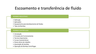 Escoamento e transferência de fluido
• Definição
• Aplicações
• Equipamento para bombeamento de fluidos
• Tipos de Bombas
BOMBAS INDUSTRIAIS
• Introdução
• Princípios de Funcionamento
• Termos Importantes
• Curvas Características
• Ponto ótimo de trabalho
• Associação de bombas
• Operação de Bombas Centrífugas
BOMBAS CENTRÍFUGAS
 