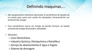Definindo maquinas....
• São equipamentos mecânicos destinados á transferência de líquidos de
um ponto para outro com auxílio de tubulações, fornecendo-lhe um
acréscimo de energia.
• Essa transferência ocorre em função da bomba fornecer ao liquido
aumento de energia de pressão e velocidade
• Aplicações:
– Usos Domiciliares
– Industria Química, Petroquímica e Petrolífera
– Serviço de abastecimento d' água e Esgoto
– Sistema de drenagem
 