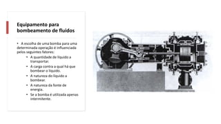 Equipamento para
bombeamento de fluidos
• A escolha de uma bomba para uma
determinada operação é influenciada
pelos seguintes fatores:
• A quantidade de líquido a
transportar.
• A carga contra a qual há que
bombear o líquido.
• A natureza do líquido a
bombear.
• A natureza da fonte de
energia.
• Se a bomba é utilizada apenas
intermitente.
 