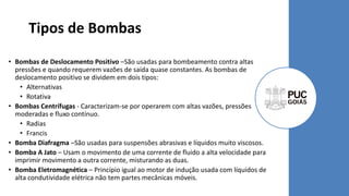Tipos de Bombas
• Bombas de Deslocamento Positivo –São usadas para bombeamento contra altas
pressões e quando requerem vazões de saída quase constantes. As bombas de
deslocamento positivo se dividem em dois tipos:
• Alternativas
• Rotativa
• Bombas Centrífugas - Caracterizam-se por operarem com altas vazões, pressões
moderadas e fluxo contínuo.
• Radias
• Francis
• Bomba Diafragma –São usadas para suspensões abrasivas e líquidos muito viscosos.
• Bomba A Jato – Usam o movimento de uma corrente de fluido a alta velocidade para
imprimir movimento a outra corrente, misturando as duas.
• Bomba Eletromagnética – Princípio igual ao motor de indução usada com líquidos de
alta condutividade elétrica não tem partes mecânicas móveis.
 