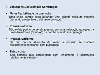  Vantagens Das Bombas Centrífugas
• Maior flexibilidade de operação
Uma única bomba pode abranger uma grande faixa de trabalho
(variando a rotação e o diâmetro do rotor).
• Pressão máxima
Não existe perigo de se ultrapassar, em uma instalação qualquer , a
pressão máxima (Shutt-off) da bomba quando em operação .
• Pressão Uniforme
Se não houver alteração de vazão a pressão se mantém
praticamente constante, sem pulsações.
• Baixo custo
São bombas que apresentam bom rendimento e construção
relativamente simples.
 