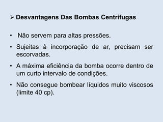  Desvantagens Das Bombas Centrífugas
• Não servem para altas pressões.
• Sujeitas à incorporação de ar, precisam ser
escorvadas.
• A máxima eficiência da bomba ocorre dentro de
um curto intervalo de condições.
• Não consegue bombear líquidos muito viscosos
(limite 40 cp).
 