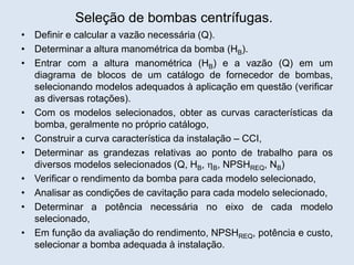 Seleção de bombas centrífugas.
• Definir e calcular a vazão necessária (Q).
• Determinar a altura manométrica da bomba (HB).
• Entrar com a altura manométrica (HB) e a vazão (Q) em um
diagrama de blocos de um catálogo de fornecedor de bombas,
selecionando modelos adequados à aplicação em questão (verificar
as diversas rotações).
• Com os modelos selecionados, obter as curvas características da
bomba, geralmente no próprio catálogo,
• Construir a curva característica da instalação – CCI,
• Determinar as grandezas relativas ao ponto de trabalho para os
diversos modelos selecionados (Q, HB, B, NPSHREQ, NB)
• Verificar o rendimento da bomba para cada modelo selecionado,
• Analisar as condições de cavitação para cada modelo selecionado,
• Determinar a potência necessária no eixo de cada modelo
selecionado,
• Em função da avaliação do rendimento, NPSHREQ, potência e custo,
selecionar a bomba adequada à instalação.
 