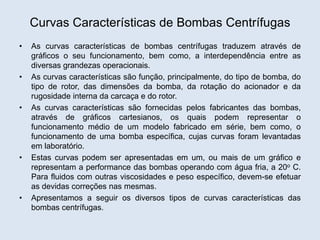 Curvas Características de Bombas Centrífugas
• As curvas características de bombas centrífugas traduzem através de
gráficos o seu funcionamento, bem como, a interdependência entre as
diversas grandezas operacionais.
• As curvas características são função, principalmente, do tipo de bomba, do
tipo de rotor, das dimensões da bomba, da rotação do acionador e da
rugosidade interna da carcaça e do rotor.
• As curvas características são fornecidas pelos fabricantes das bombas,
através de gráficos cartesianos, os quais podem representar o
funcionamento médio de um modelo fabricado em série, bem como, o
funcionamento de uma bomba específica, cujas curvas foram levantadas
em laboratório.
• Estas curvas podem ser apresentadas em um, ou mais de um gráfico e
representam a performance das bombas operando com água fria, a 20o C.
Para fluidos com outras viscosidades e peso específico, devem-se efetuar
as devidas correções nas mesmas.
• Apresentamos a seguir os diversos tipos de curvas características das
bombas centrífugas.
 