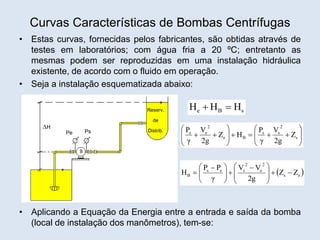 Curvas Características de Bombas Centrífugas
• Estas curvas, fornecidas pelos fabricantes, são obtidas através de
testes em laboratórios; com água fria a 20 ºC; entretanto as
mesmas podem ser reproduzidas em uma instalação hidráulica
existente, de acordo com o fluido em operação.
• Seja a instalação esquematizada abaixo:
• Aplicando a Equação da Energia entre a entrada e saída da bomba
(local de instalação dos manômetros), tem-se:
Reserv.
de
Distrib.
Pe Ps
H
s
B
e H
H
H 






















 s
2
s
s
B
e
2
e
e
Z
2g
V
γ
P
H
Z
2g
V
γ
P
 
e
s
2
e
2
s
e
s
B Z
Z
2g
V
V
γ
P
P
H 








 








 

 