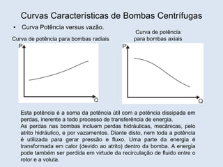 Curvas Características de Bombas Centrífugas
• Curva Potência versus vazão.
Curva de potência para bombas radiais
Curva de potência
para bombas axiais
Esta potência é a soma da potência útil com a potência dissipada em
perdas, inerente a todo processo de transferência de energia.
As perdas nas bombas incluem perdas hidráulicas, mecânicas, pelo
atrito hidráulico, e por vazamentos. Diante disto, nem toda a potência
é utilizada para gerar pressão e fluxo. Uma parte da energia é
transformada em calor (devido ao atrito) dentro da bomba. A energia
pode também ser perdida em virtude da recirculação de fluido entre o
rotor e a voluta.
 