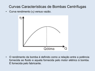 Curvas Características de Bombas Centrífugas
• Curva rendimento () versus vazão.
• O rendimento da bomba é definido como a relação entre a potência
fornecida ao fluido e aquela fornecida pelo motor elétrico à bomba.
É fornecida pelo fabricante.
 