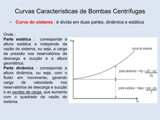 Curvas Características de Bombas Centrífugas
• Curva do sistema : é divida em duas partes, dinâmica e estática
Onde :
Parte estática : corresponde a
altura estática e independe da
vazão do sistema, ou seja, a carga
de pressão nos reservatórios de
descarga e sucção e a altura
geométrica.
Parte dinâmica : corresponde a
altura dinâmica, ou seja, com o
fluido em movimento, gerando
carga de velocidade nos
reservatórios de descarga e sucção
e as perdas de carga, que aumenta
com o quadrado da vazão do
sistema.
 