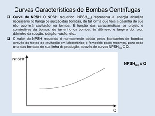 Curvas Características de Bombas Centrífugas
 Curva de NPSH O NPSH requerido (NPSHreq) representa a energia absoluta
necessária no flange de sucção das bombas, de tal forma que haja a garantia de que
não ocorrerá cavitação na bomba. É função das características de projeto e
construtivas da bomba, do tamanho da bomba, do diâmetro e largura do rotor,
diâmetro da sucção, rotação, vazão, etc..
 O valor do NPSH requerido é normalmente obtido pelos fabricantes de bombas
através de testes de cavitação em laboratórios e fornecido pelos mesmos, para cada
uma das bombas de sua linha de produção, através de curvas NPSHreq X Q.
NPSHreq x Q
 