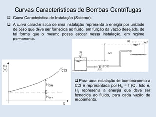Curvas Características de Bombas Centrífugas
 Curva Característica de Instalação (Sistema).
 A curva característica de uma instalação representa a energia por unidade
de peso que deve ser fornecida ao fluido, em função da vazão desejada, de
tal forma que o mesmo possa escoar nessa instalação, em regime
permanente.
(1)
(2)
H
 Para uma instalação de bombeamento a
CCI é representada por HS = f (Q). Isto é,
HS representa a energia que deve ser
fornecida ao fluido, para cada vazão de
escoamento.
 