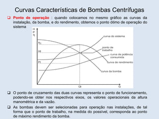 Curvas Características de Bombas Centrífugas
 Ponto de operação : quando colocamos no mesmo gráfico as curvas da
instalação, da bomba, e do rendimento, obtemos o ponto ótimo de operação do
sistema
 O ponto de cruzamento das duas curvas representa o ponto de funcionamento,
podendo-se obter nos respectivos eixos, os valores operacionais da altura
manométrica e da vazão.
 As bombas devem ser selecionadas para operação nas instalações, de tal
forma que o ponto de trabalho, na medida do possível, corresponda ao ponto
de máximo rendimento da bomba.
 