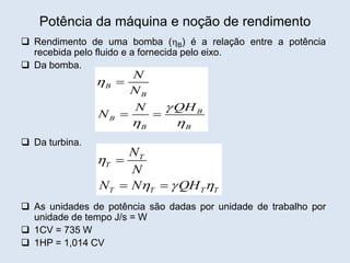 Potência da máquina e noção de rendimento
 Rendimento de uma bomba (B) é a relação entre a potência
recebida pelo fluido e a fornecida pelo eixo.
 Da bomba.
 Da turbina.
 As unidades de potência são dadas por unidade de trabalho por
unidade de tempo J/s = W
 1CV = 735 W
 1HP = 1,014 CV
B
B
B
B
B B
N
N
QH
N
N


 

 
T
T
T T T T
N
N
N N QH

  

 
 