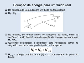 Equação da energia para um fluído real
 Da equação de Bernoulli para um fluído perfeito (ideal).
 H1 = H2
 No entanto, se houver atritos no transporte de fluído, entre as
seções (1) e (2) haverá uma dissipação de energia, de forma que
H1 > H2.
 Querendo estabelecer a igualdade, será necessário somar no
segundo membro a energia dissipada no transporte.
 Hp1,2 = energia perdida entre (1) e (2) por unidade de peso do
fluído.
1 2 1,2
p
H H H
 
 