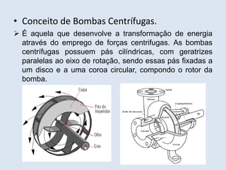 • Conceito de Bombas Centrífugas.
 É aquela que desenvolve a transformação de energia
através do emprego de forças centrifugas. As bombas
centrífugas possuem pás cilíndricas, com geratrizes
paralelas ao eixo de rotação, sendo essas pás fixadas a
um disco e a uma coroa circular, compondo o rotor da
bomba.
 
