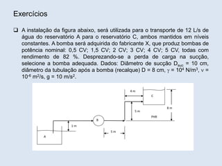 Exercícios
 A instalação da figura abaixo, será utilizada para o transporte de 12 L/s de
água do reservatório A para o reservatório C, ambos mantidos em níveis
constantes. A bomba será adquirida do fabricante X, que produz bombas de
potência nominal: 0,5 CV; 1,5 CV; 2 CV; 3 CV; 4 CV; 5 CV, todas com
rendimento de 82 %. Desprezando-se a perda de carga na sucção,
selecione a bomba adequada. Dados: Diâmetro de sucção Dsuc = 10 cm,
diâmetro da tubulação após a bomba (recalque) D = 8 cm,  = 104 N/m3,  =
10-6 m2/s, g = 10 m/s2.
B
A
C
1 m
8 m
5 m
5 m
4 m
PHR
 
